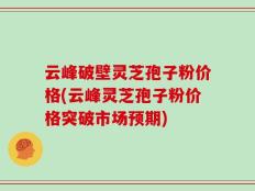 云峰破壁灵芝孢子粉价格(云峰灵芝孢子粉价格突破市场预期)