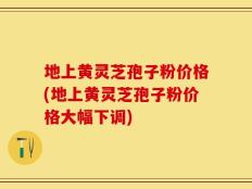 地上黄灵芝孢子粉价格(地上黄灵芝孢子粉价格大幅下调)