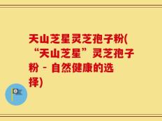天山芝星灵芝孢子粉(“天山芝星”灵芝孢子粉 - 自然健康的选择)