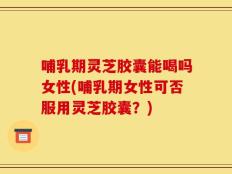 哺乳期灵芝胶囊能喝吗女性(哺乳期女性可否服用灵芝胶囊？)