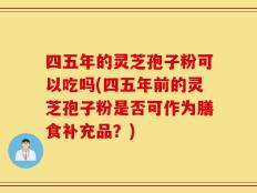 四五年的灵芝孢子粉可以吃吗(四五年前的灵芝孢子粉是否可作为膳食补充品？)