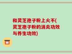 和灵芝孢子粉上火不(灵芝孢子粉的消炎功效与养生功效)