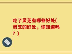 吃了灵芝有哪些好处(灵芝的好处，你知道吗？)