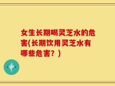 女生长期喝灵芝水的危害(长期饮用灵芝水有哪些危害？)