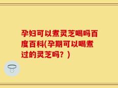 孕妇可以煮灵芝喝吗百度百科(孕期可以喝煮过的灵芝吗？)