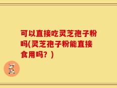 可以直接吃灵芝孢子粉吗(灵芝孢子粉能直接食用吗？)