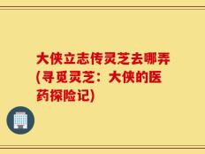 大侠立志传灵芝去哪弄(寻觅灵芝：大侠的医药探险记)