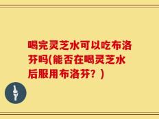 喝完灵芝水可以吃布洛芬吗(能否在喝灵芝水后服用布洛芬？)