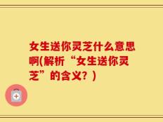 女生送你灵芝什么意思啊(解析“女生送你灵芝”的含义？)