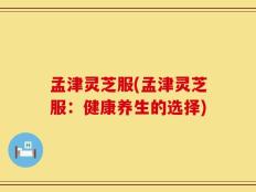孟津灵芝服(孟津灵芝服：健康养生的选择)