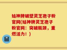 姑神牌破壁灵芝孢子粉官网(姑神牌灵芝孢子粉官网：突破瓶颈，重燃活力！)