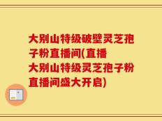 大别山特级破壁灵芝孢子粉直播间(直播  大别山特级灵芝孢子粉直播间盛大开启)