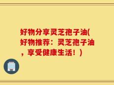 好物分享灵芝孢子油(好物推荐：灵芝孢子油，享受健康生活！)