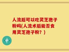 人流后可以吃灵芝孢子粉吗(人流术后能否食用灵芝孢子粉？)