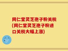 同仁堂灵芝孢子粉关税(同仁堂灵芝孢子粉进口关税大幅上涨)