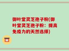 御叶堂灵芝孢子粉(御叶堂灵芝孢子粉：提高免疫力的天然选择)