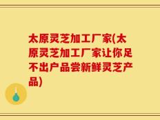 太原灵芝加工厂家(太原灵芝加工厂家让你足不出户品尝新鲜灵芝产品)