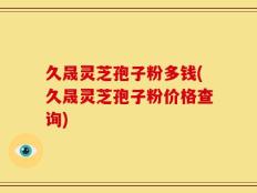 久晟灵芝孢子粉多钱(久晟灵芝孢子粉价格查询)