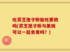 吃灵芝孢子粉能吃黑桃吗(灵芝孢子粉与黑桃可以一起食用吗？)