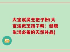 大宝溪灵芝孢子粉(大宝溪灵芝孢子粉：健康生活必备的天然补品)