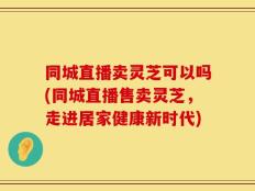 同城直播卖灵芝可以吗(同城直播售卖灵芝，走进居家健康新时代)