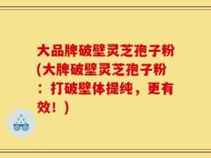 大品牌破壁灵芝孢子粉(大牌破壁灵芝孢子粉：打破壁体提纯，更有效！)