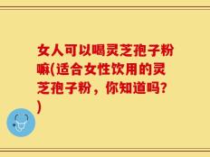 女人可以喝灵芝孢子粉嘛(适合女性饮用的灵芝孢子粉，你知道吗？)
