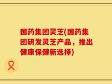 国药集团灵芝(国药集团研发灵芝产品，推出健康保健新选择)