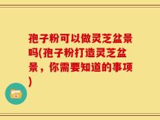 孢子粉可以做灵芝盆景吗(孢子粉打造灵芝盆景，你需要知道的事项)