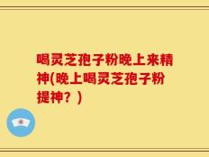 喝灵芝孢子粉晚上来精神(晚上喝灵芝孢子粉提神？)