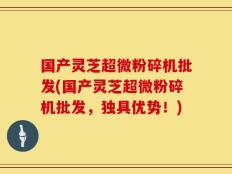 国产灵芝超微粉碎机批发(国产灵芝超微粉碎机批发，独具优势！)