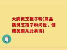 大牌灵芝孢子粉(高品质灵芝孢子粉问世，健康美丽从此易得)