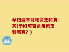 孕妇能不能吃灵芝和黄芪(孕妇可否食用灵芝和黄芪？)