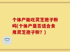 个体户能吃灵芝孢子粉吗(个体户是否适合食用灵芝孢子粉？)