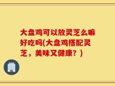 大盘鸡可以放灵芝么嘛好吃吗(大盘鸡搭配灵芝，美味又健康？)
