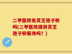 二甲医院有灵芝孢子粉吗(二甲医院提供灵芝孢子粉服务吗？)