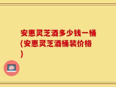 安惠灵芝酒多少钱一桶(安惠灵芝酒桶装价格)
