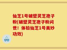 仙芝1号破壁灵芝孢子粉(破壁灵芝孢子粉问世！体验仙芝1号美妙功效)