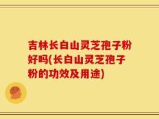 吉林长白山灵芝孢子粉好吗(长白山灵芝孢子粉的功效及用途)