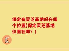 保定有灵芝基地吗在哪个位置(保定灵芝基地位置在哪？)