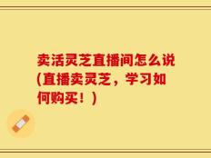 卖活灵芝直播间怎么说(直播卖灵芝，学习如何购买！)