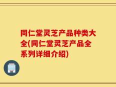 同仁堂灵芝产品种类大全(同仁堂灵芝产品全系列详细介绍)
