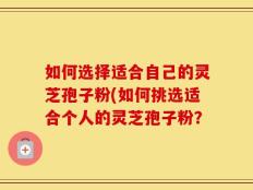 如何选择适合自己的灵芝孢子粉(如何挑选适合个人的灵芝孢子粉？