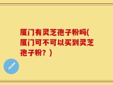 厦门有灵芝孢子粉吗(厦门可不可以买到灵芝孢子粉？)