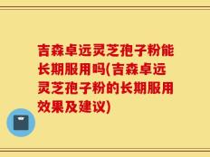 吉森卓远灵芝孢子粉能长期服用吗(吉森卓远灵芝孢子粉的长期服用效果及建议)