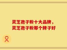 灵芝孢子粉十大品牌，灵芝孢子粉那个牌子好