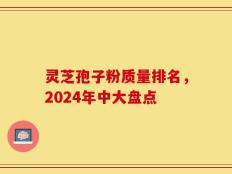 灵芝孢子粉质量排名，2024年中大盘点