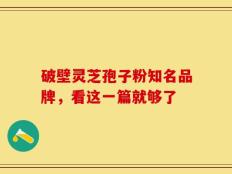 破壁灵芝孢子粉知名品牌，看这一篇就够了