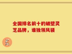 全国排名前十的破壁灵芝品牌，谁独领风骚