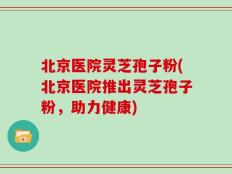 北京医院灵芝孢子粉(北京医院推出灵芝孢子粉，助力健康)